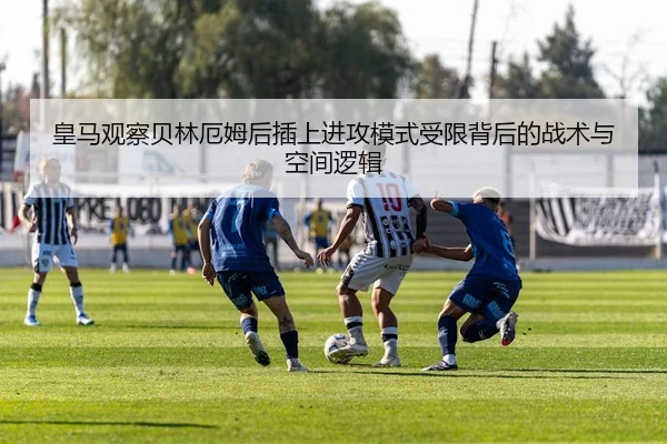 皇马观察贝林厄姆后插上进攻模式受限背后的战术与空间逻辑