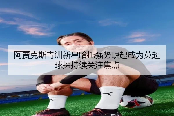阿贾克斯青训新星哈托强势崛起成为英超球探持续关注焦点