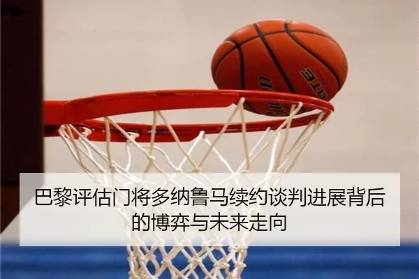 巴黎评估门将多纳鲁马续约谈判进展背后的博弈与未来走向