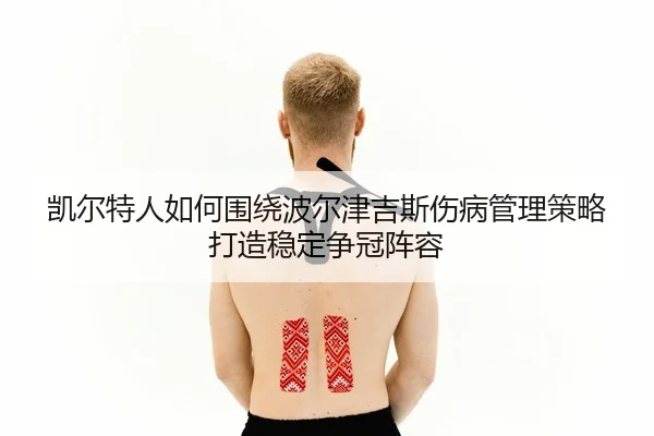 凯尔特人如何围绕波尔津吉斯伤病管理策略打造稳定争冠阵容
