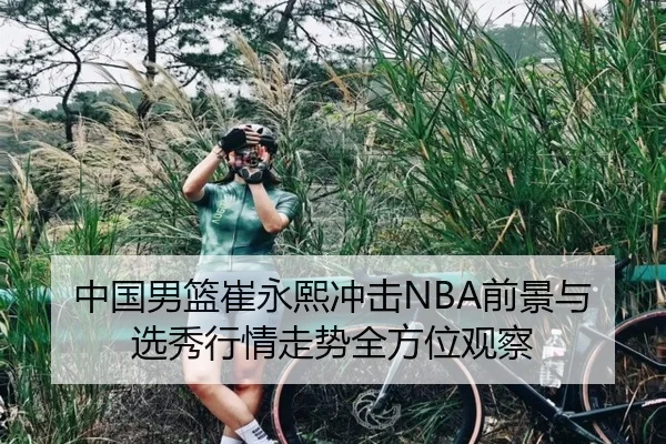 中国男篮崔永熙冲击NBA前景与选秀行情走势全方位观察