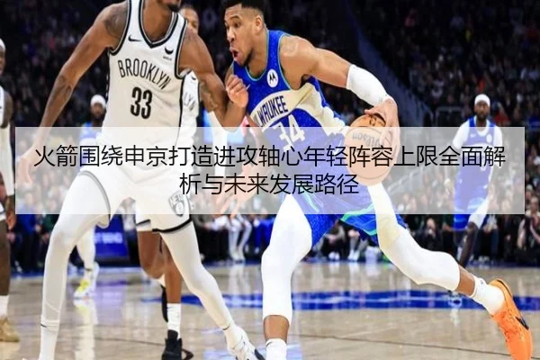 火箭围绕申京打造进攻轴心年轻阵容上限全面解析与未来发展路径