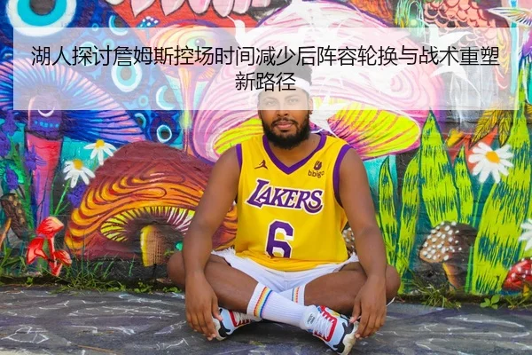 湖人探讨詹姆斯控场时间减少后阵容轮换与战术重塑新路径