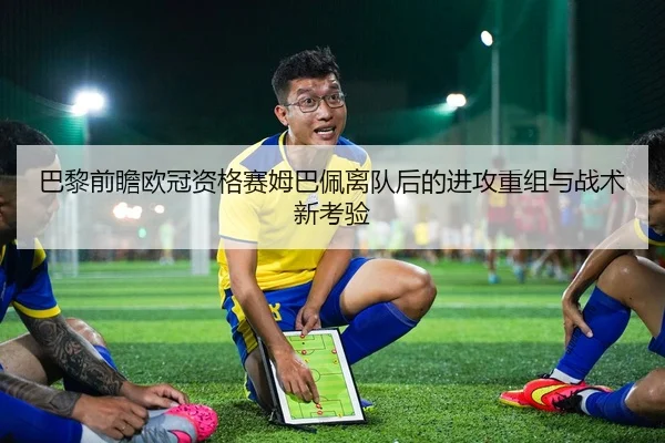 巴黎前瞻欧冠资格赛姆巴佩离队后的进攻重组与战术新考验