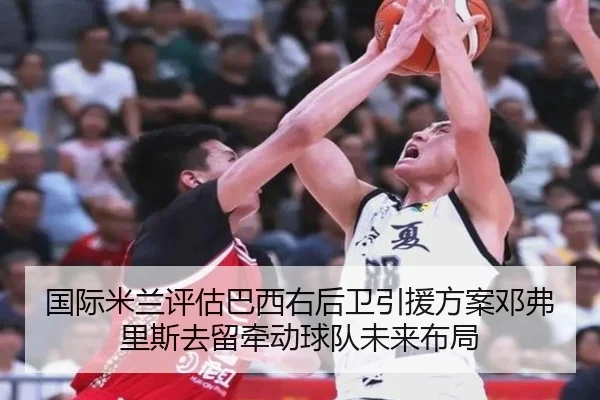 国际米兰评估巴西右后卫引援方案邓弗里斯去留牵动球队未来布局